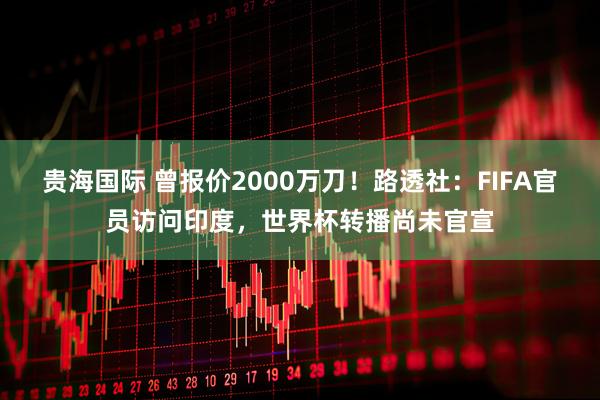 贵海国际 曾报价2000万刀！路透社：FIFA官员访问印度，世界杯转播尚未官宣