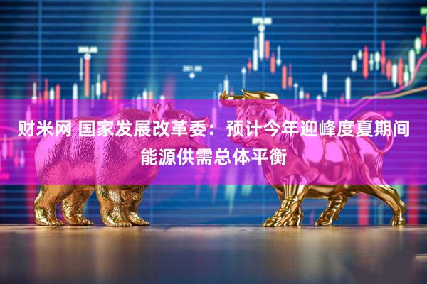 财米网 国家发展改革委：预计今年迎峰度夏期间能源供需总体平衡